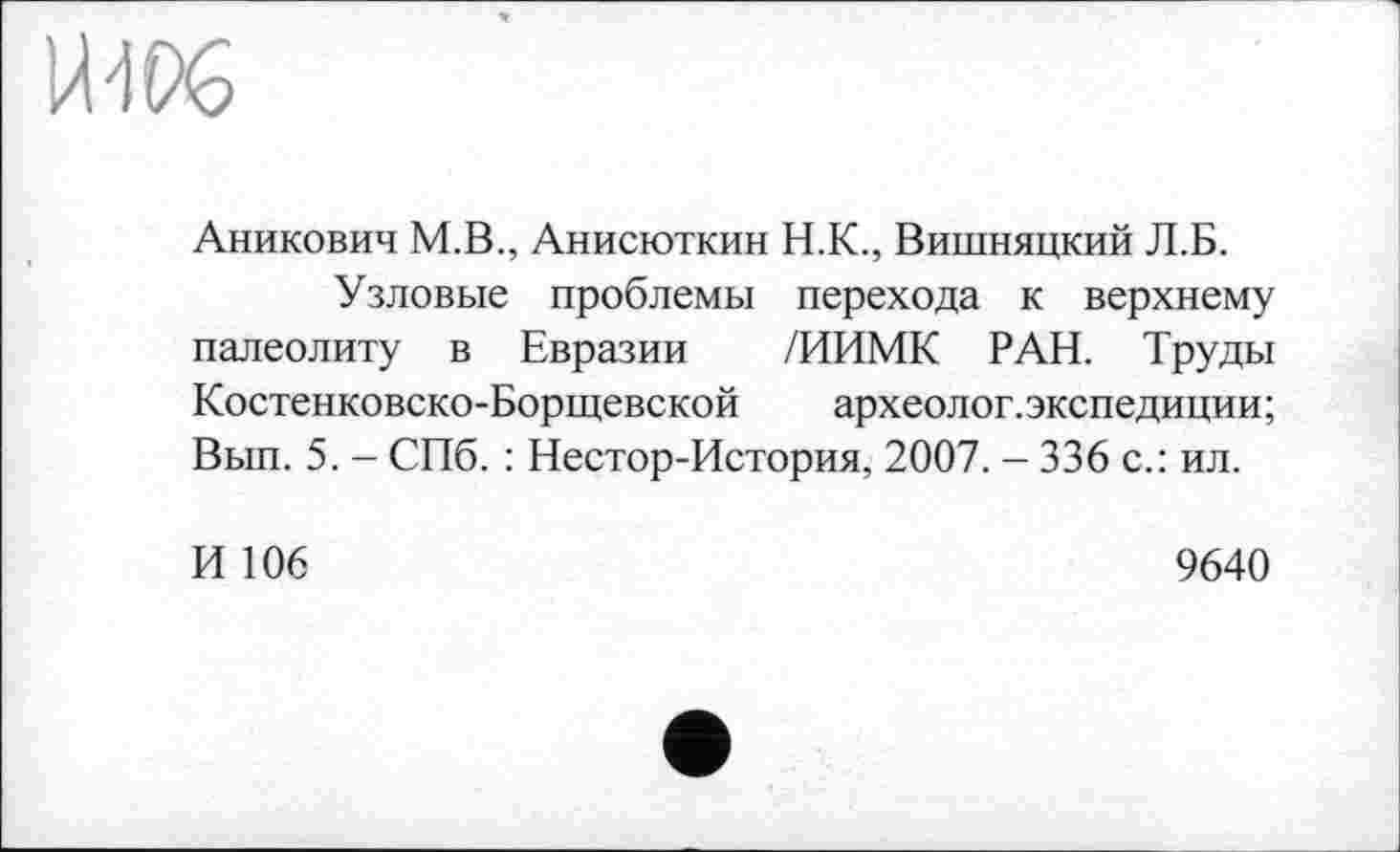 ﻿ИЖ
Аникович М.В., Анисюткин Н.К., Вишняцкий Л.Б.
Узловые проблемы перехода к верхнему палеолиту в Евразии /ИИМК РАН. Труды Костенковско-Борщевской археолог.экспедиции; Вып. 5. - СПб. : Нестор-История, 2007. - 336 с.: ил.
И 106
9640